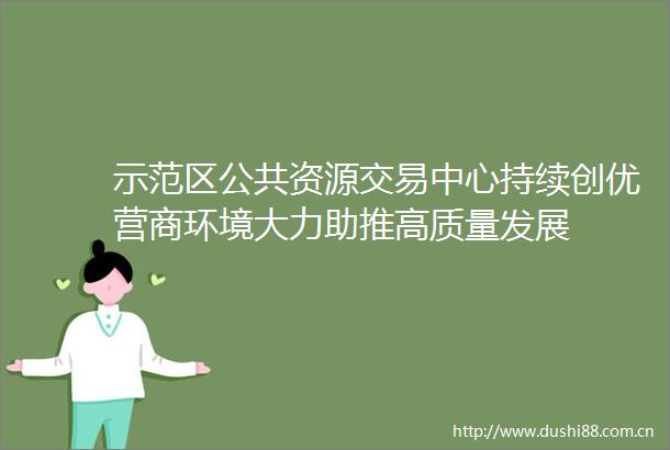 示范区公共资源交易中心持续创优营商环境大力助推高质量发展