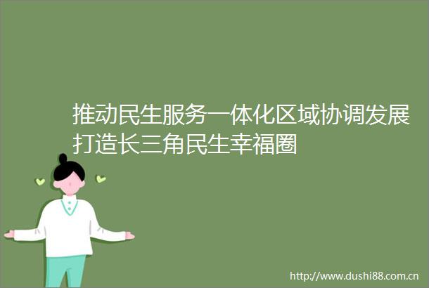 推动民生服务一体化区域协调发展打造长三角民生幸福圈