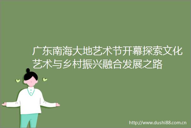 广东南海大地艺术节开幕探索文化艺术与乡村振兴融合发展之路