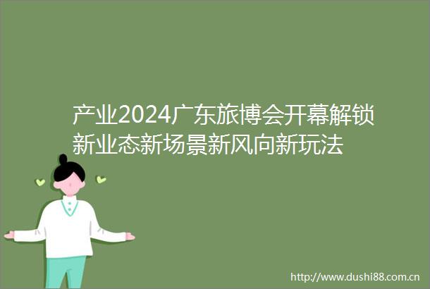 产业2024广东旅博会开幕解锁新业态新场景新风向新玩法