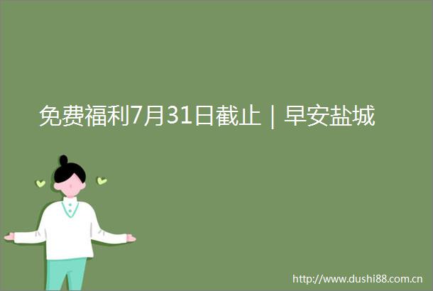 免费福利7月31日截止｜早安盐城