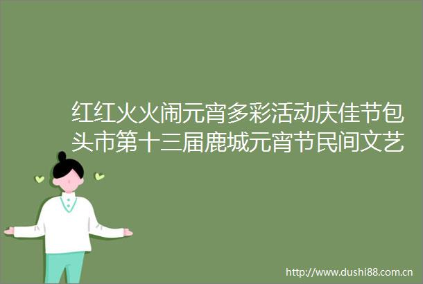 红红火火闹元宵多彩活动庆佳节包头市第十三届鹿城元宵节民间文艺展演精彩上演