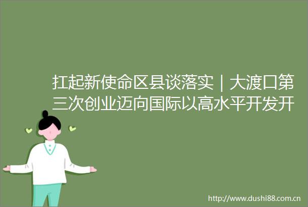 扛起新使命区县谈落实｜大渡口第三次创业迈向国际以高水平开发开放推动高质量发展