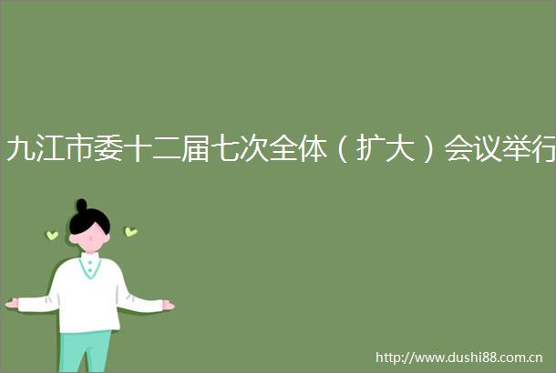 九江市委十二届七次全体（扩大）会议举行