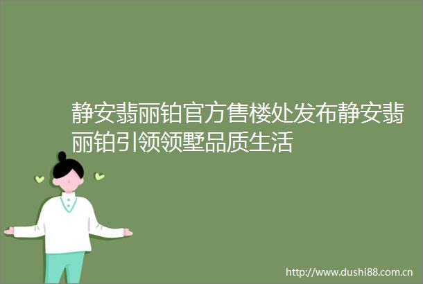 静安翡丽铂官方售楼处发布静安翡丽铂引领领墅品质生活