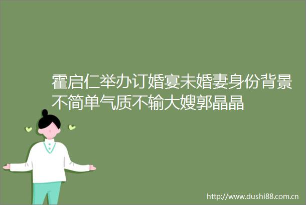 霍启仁举办订婚宴未婚妻身份背景不简单气质不输大嫂郭晶晶