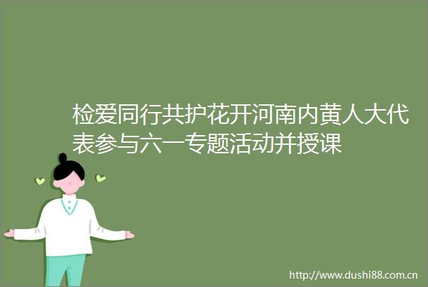 检爱同行共护花开河南内黄人大代表参与六一专题活动并授课