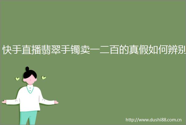 快手直播翡翠手镯卖一二百的真假如何辨别