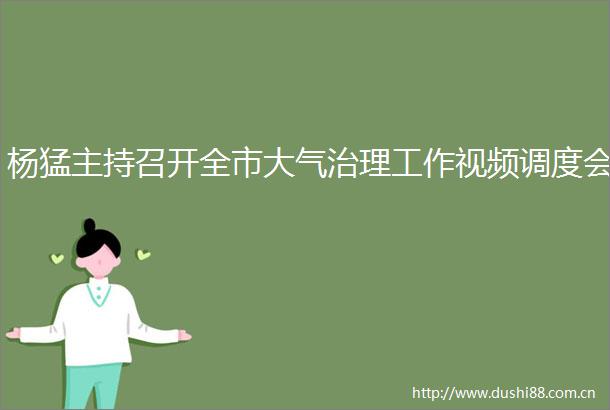 杨猛主持召开全市大气治理工作视频调度会