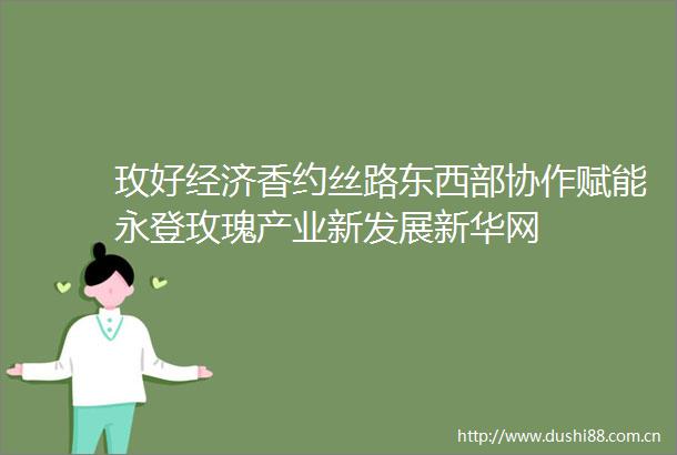 玫好经济香约丝路东西部协作赋能永登玫瑰产业新发展新华网