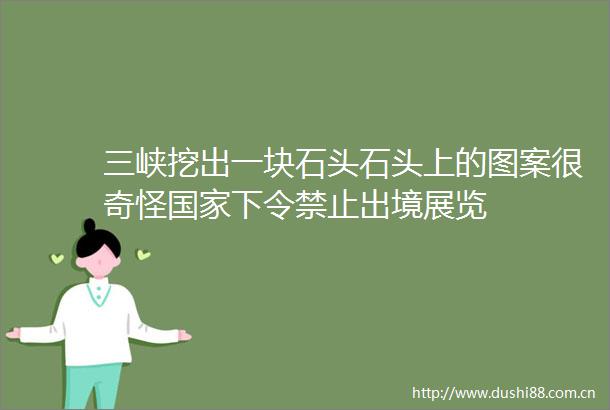 三峡挖出一块石头石头上的图案很奇怪下令禁止出境展览