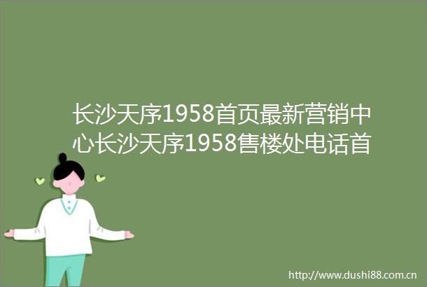 长沙天序1958首页最新营销中心长沙天序1958售楼处电话首页网站内附图文解析楼盘百科详情→24小时热销电话