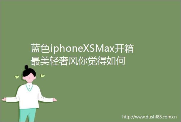 蓝色iphoneXSMax开箱最美轻奢风你觉得如何