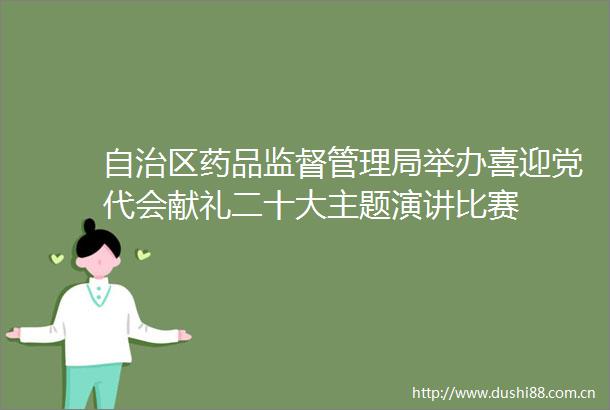 自治区药品监督管理局举办喜迎党代会献礼二十大主题演讲比赛