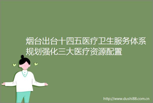烟台出台十四五医疗卫生服务体系规划强化三大医疗资源配置