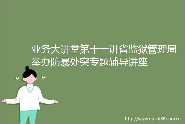 业务大讲堂第十一讲省监狱管理局举办防暴处突专题辅导讲座