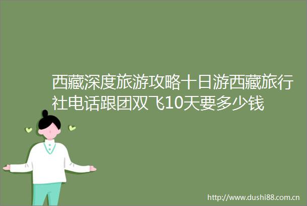 西藏深度旅游攻略十日游西藏旅行社电话跟团双飞10天要多少钱