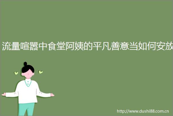 流量喧嚣中食堂阿姨的平凡善意当如何安放