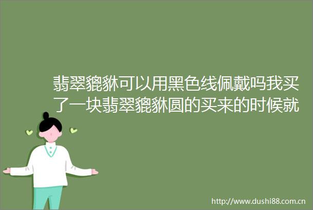 翡翠貔貅可以用黑色线佩戴吗我买了一块翡翠貔貅圆的买来的时候就