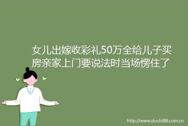 女儿出嫁收彩礼50万全给儿子买房亲家上门要说法时当场愣住了