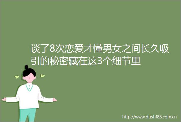 谈了8次恋爱才懂男女之间长久吸引的秘密藏在这3个细节里