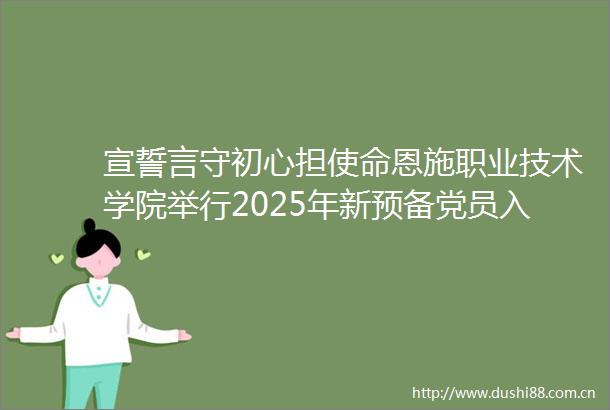 宣誓言守初心担使命恩施职业技术学院举行2025年新预备党员入党宣誓仪式