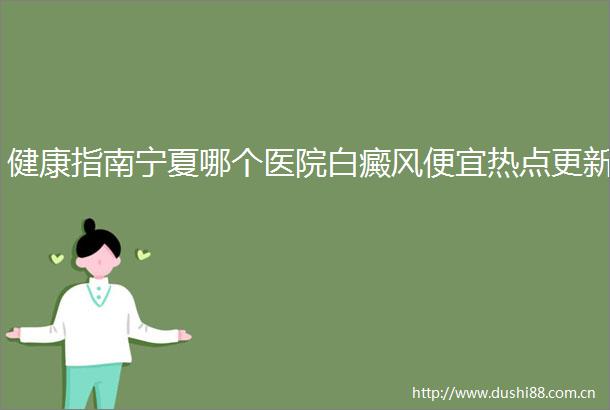 健康指南宁夏哪个医院白癜风便宜热点更新