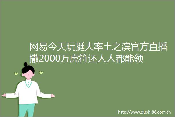 网易今天玩挺大率土之滨官方直播撒2000万虎符还人人都能领