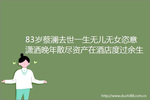 83岁蔡澜去世一生无儿无女恣意潇洒晚年散尽资产在酒店度过余生