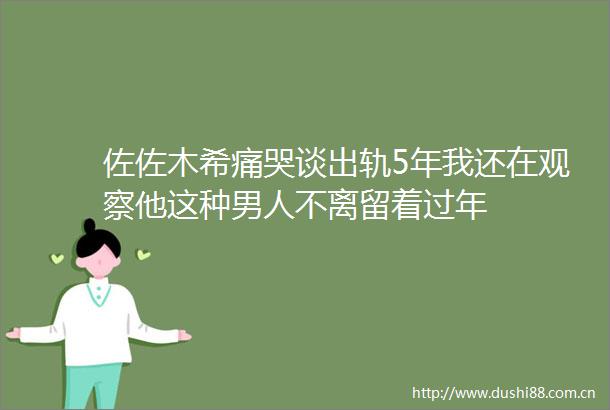 佐佐木希痛哭谈出轨5年我还在观察他这种男人不离留着过年