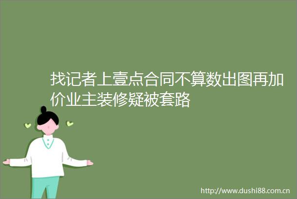 找记者上壹点合同不算数出图再加价业主装修疑被套路