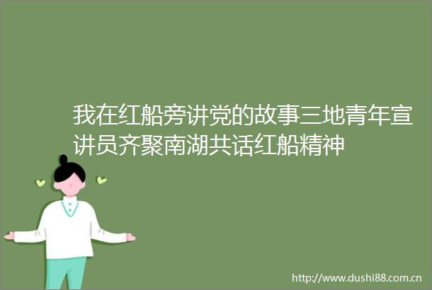 我在红船旁讲党的故事三地青年宣讲员齐聚南湖共话红船精神
