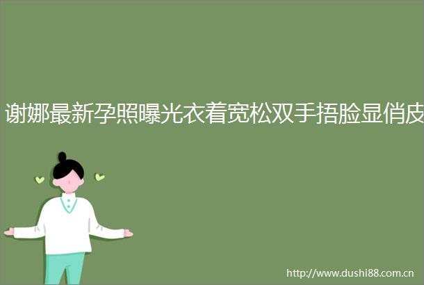 谢娜最新孕照衣着宽松双手捂脸显俏皮