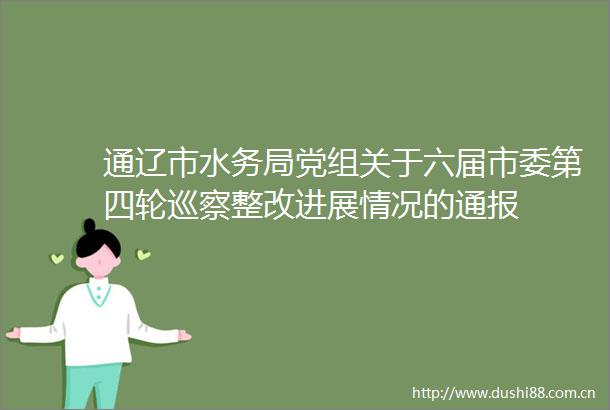 通辽市水务局党组关于六届市委第四轮巡察整改进展情况的通报