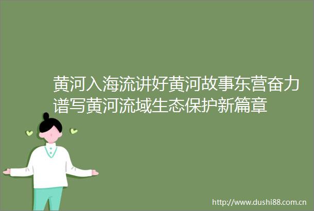 黄河入海流讲好黄河故事东营奋力谱写黄河流域生态保护新篇章