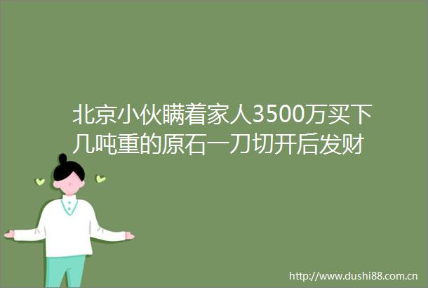 北京小伙瞒着家人3500万买下几吨重的原石一刀切开后发财