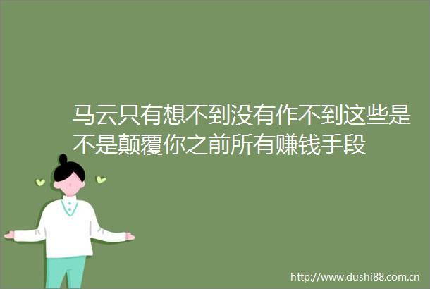 马云只有想不到没有作不到这些是不是颠覆你之前所有赚钱手段