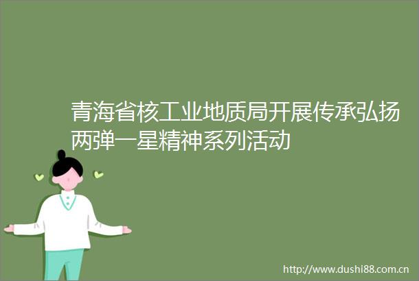 青海省核工业地质局开展传承弘扬两弹一星精神系列活动