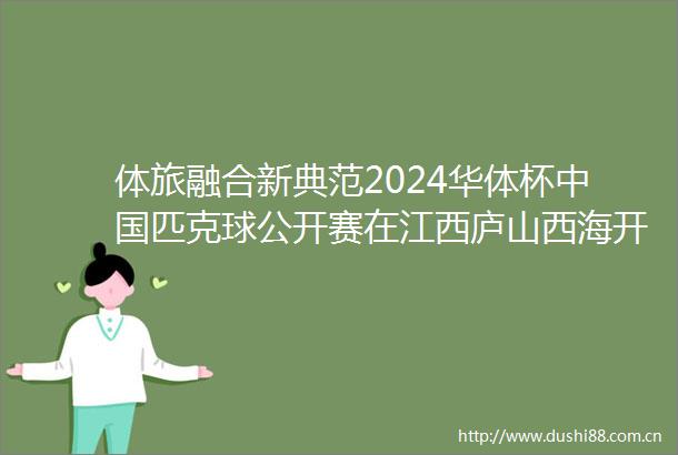 体旅融合新典范2024华体杯匹克球公开赛在江西庐山西海开赛