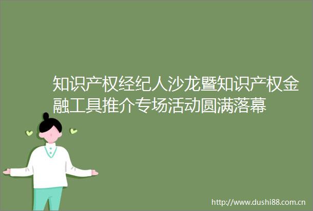 知识产权经纪人沙龙暨知识产权金融工具推介专场活动圆满落幕
