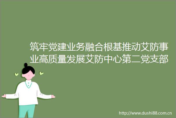 筑牢党建业务融合根基推动艾防事业高质量发展艾防中心第二党支部开展6月主题党日活动