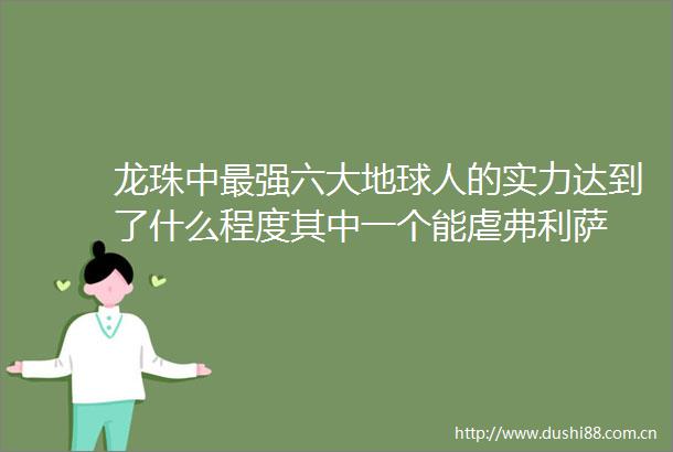 龙珠中最强六大地球人的实力达到了什么程度其中一个能虐弗利萨