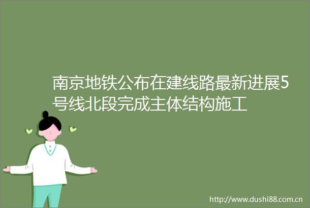 南京地铁公布在建线路最新进展5号线北段完成主体结构施工