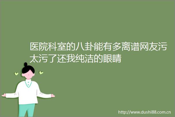医院科室的八卦能有多离谱网友污太污了还我纯洁的眼睛