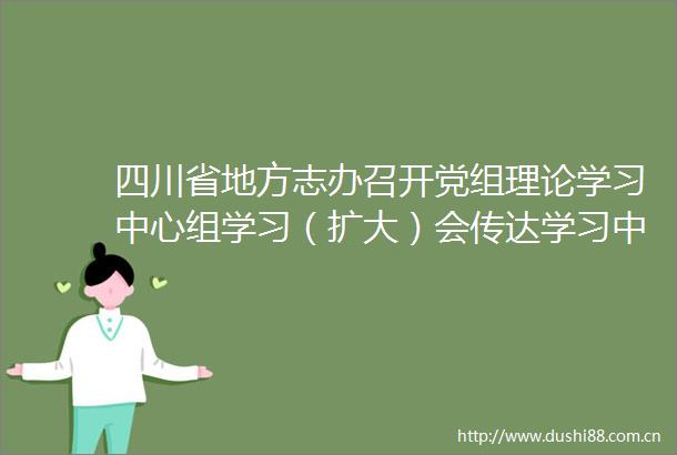 四川省地方志办召开党组理论学习中心组学习（扩大）会传达学习中央省委文件和会议精神