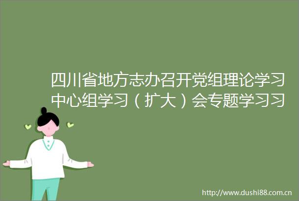 四川省地方志办召开党组理论学习中心组学习（扩大）会专题学习总书记来川视察重要指示精神
