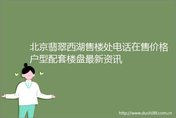北京翡翠西湖售楼处电话在售价格户型配套楼盘最新资讯