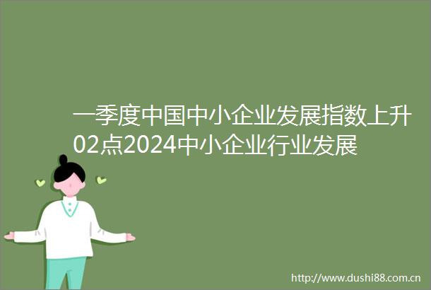 一季度中小企业发展指数上升02点2024中小企业行业发展现状