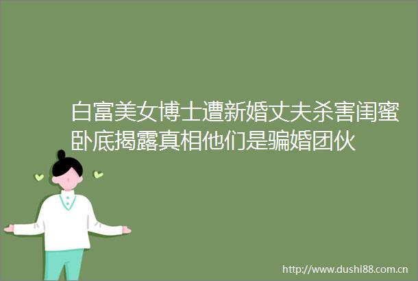 白富美女博士遭新婚丈夫杀害闺蜜卧底真相他们是婚团伙