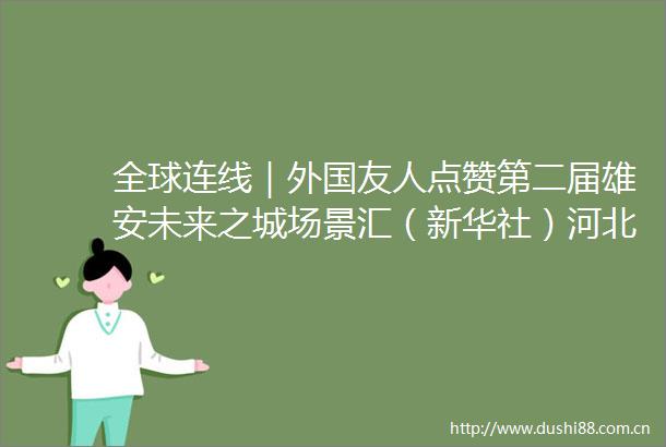 全球连线｜外国友人点赞第二届雄安未来之城场景汇（新华社）河北青年报的微博视频